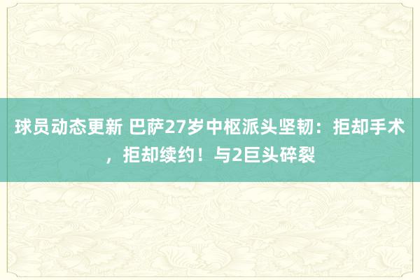 球员动态更新 巴萨27岁中枢派头坚韧：拒却手术，拒却续约！与2巨头碎裂