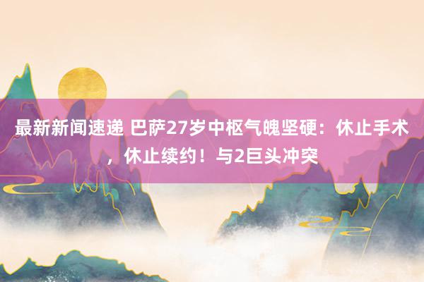 最新新闻速递 巴萨27岁中枢气魄坚硬：休止手术，休止续约！与2巨头冲突