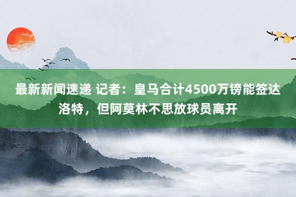 最新新闻速递 记者：皇马合计4500万镑能签达洛特，但阿莫林不思放球员离开