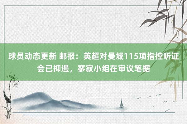 球员动态更新 邮报：英超对曼城115项指控听证会已抑遏，寥寂小组在审议笔据