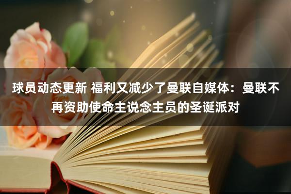 球员动态更新 福利又减少了曼联自媒体：曼联不再资助使命主说念主员的圣诞派对