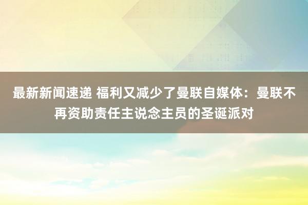 最新新闻速递 福利又减少了曼联自媒体：曼联不再资助责任主说念主员的圣诞派对